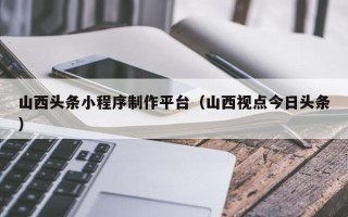 大悟山西头条小程序制作平台（山西视点今日头条）